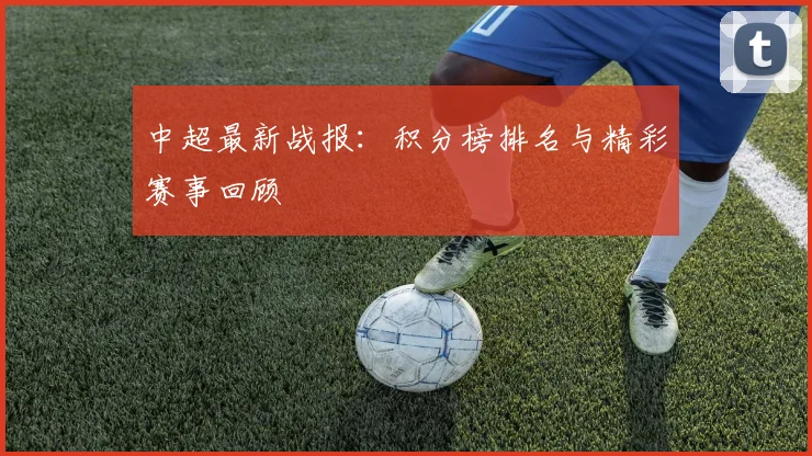 中超最新战报:积分榜排名与精彩赛事回顾