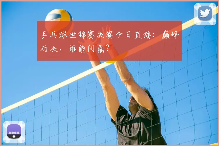 乒乓球世锦赛决赛今日直播:巅峰对决,谁能问鼎?