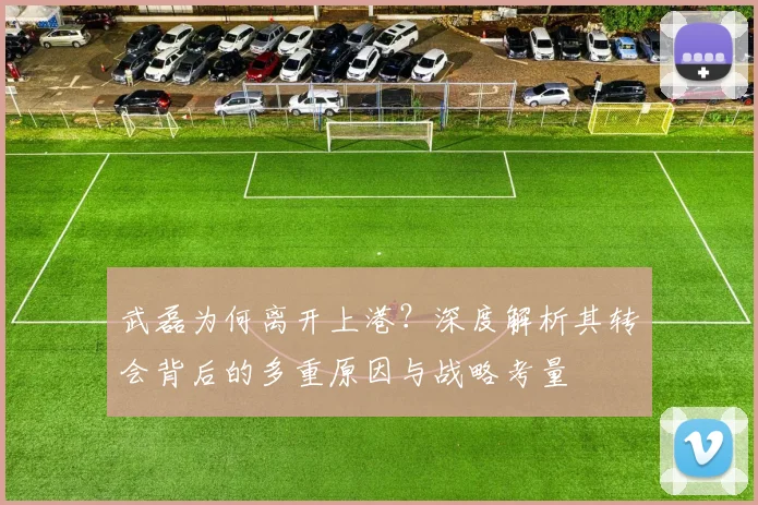 武磊为何离开上港?深度解析其转会背后的多重原因与战略考量