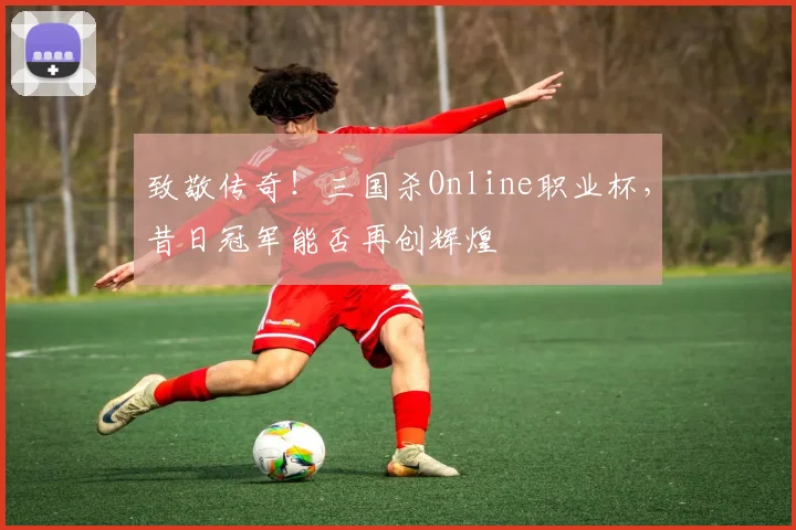 致敬传奇!三国杀Online职业杯,昔日冠军能否再创辉煌
