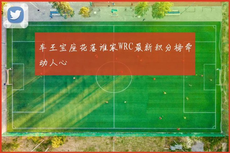 车王宝座花落谁家WRC最新积分榜牵动人心