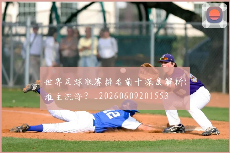 世界足球联赛排名前十深度解析:谁主沉浮?_20260609201553