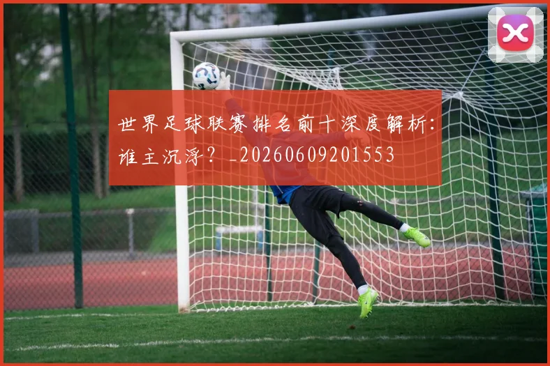 世界足球联赛排名前十深度解析:谁主沉浮?_20260609201553