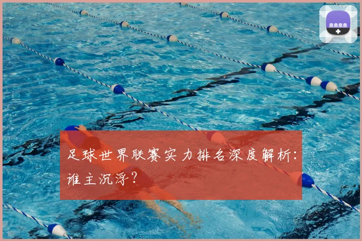 足球世界联赛实力排名深度解析:谁主沉浮?