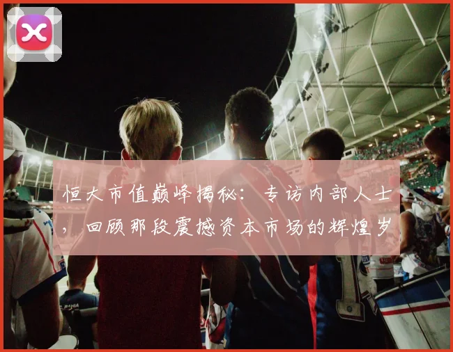恒大市值巅峰揭秘:专访内部人士,回顾那段震撼资本市场的辉煌岁月